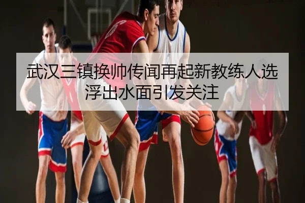 武汉三镇换帅传闻再起新教练人选浮出水面引发关注